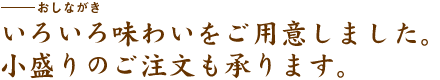 いろいろ味わいをご用意しました。小盛りのご注文も承ります。